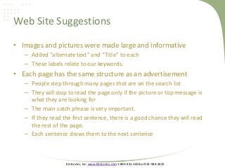 Kintronics, Inc. www.Kintronics.com 1-800-431-1658 or 914-944-3425
Web Site Suggestions
• Images and pictures were made large and informative
– Added “alternate text” and “Title” to each
– These labels relate to our keywords.
• Each page has the same structure as an advertisement
– People step through many pages that are on the search list
– They will stop to read the page only if the picture or top message is
what they are looking for
– The main catch phrase is very important.
– If they read the first sentence, there is a good chance they will read
the rest of the page.
– Each sentence draws them to the next sentence
 