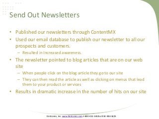 Kintronics, Inc. www.Kintronics.com 1-800-431-1658 or 914-944-3425
Send Out Newsletters
• Published our newsletters through ContentMX
• Used our email database to publish our newsletter to all our
prospects and customers.
– Resulted in Increased awareness.
• The newsletter pointed to blog articles that are on our web
site
– When people click on the blog article they go to our site
– They can then read the article as well as clicking on menus that lead
them to your product or services
• Results in dramatic increase in the number of hits on our site
 