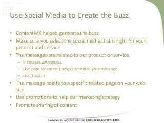 Kintronics, Inc. www.Kintronics.com 1-800-431-1658 or 914-944-3425
Use Social Media to Create the Buzz
• ContentMX helped generate the buzz
• Make sure you select the social media that is right for your
product and service
• The messages are related to our product or service.
– Increases awareness.
– Use popular current news content in your message
– Don’t spam
• The message points to a specific related page on your web
site
• Use promotions to help our marketing strategy
• Promote sharing of content
 