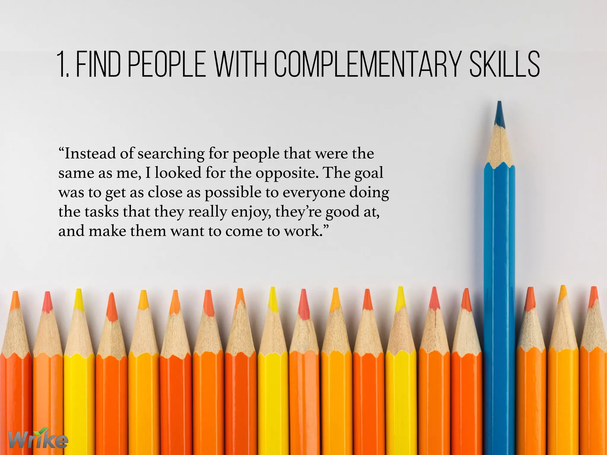 “Instead of searching for people that were the
same as me, I looked for the opposite. The goal
was to get as close as possible to everyone doing
the tasks that they really enjoy, they’re good at,
and make them want to come to work.”
1. Find People With Complementary Skills
 