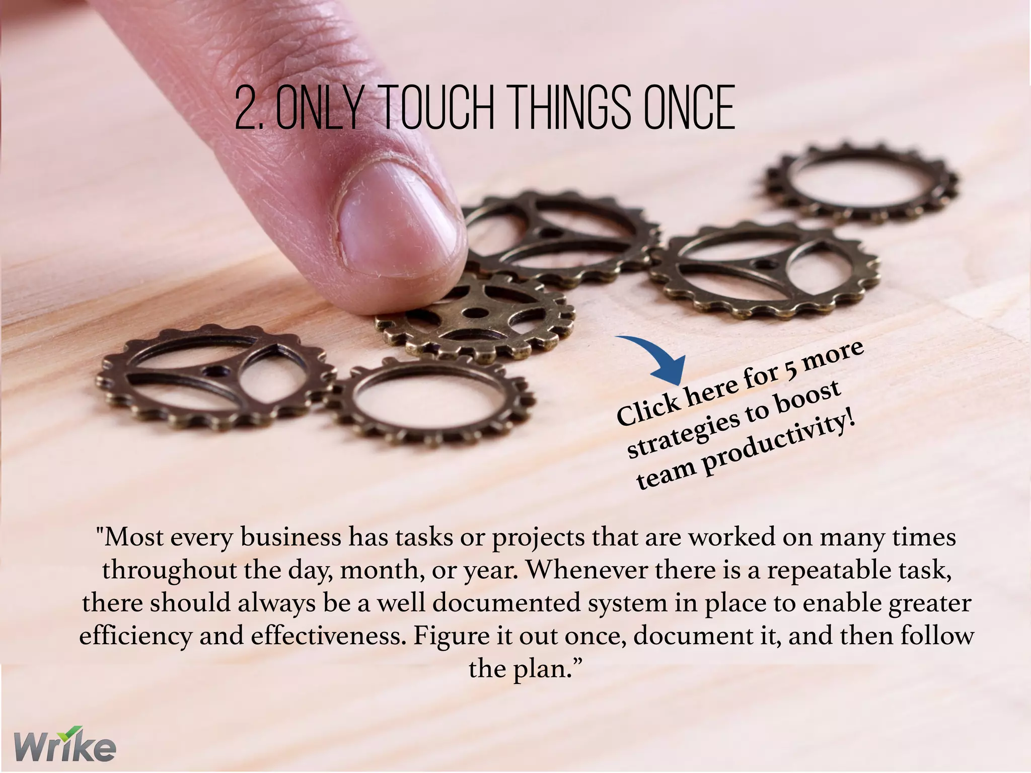 "Most every business has tasks or projects that are worked on many times
throughout the day, month, or year. Whenever there is a repeatable task,
there should always be a well documented system in place to enable greater
efficiency and effectiveness. Figure it out once, document it, and then follow
the plan.”
2. Only Touch Things Once
Click here for 5 more
strategies to boost
team productivity!
 