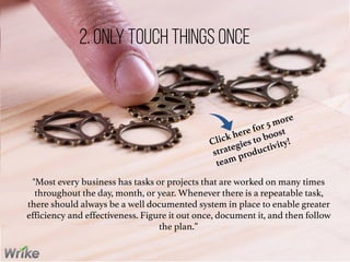 "Most every business has tasks or projects that are worked on many times
throughout the day, month, or year. Whenever there is a repeatable task,
there should always be a well documented system in place to enable greater
efficiency and effectiveness. Figure it out once, document it, and then follow
the plan.”
2. Only Touch Things Once
Click here for 5 more
strategies to boost
team productivity!
 