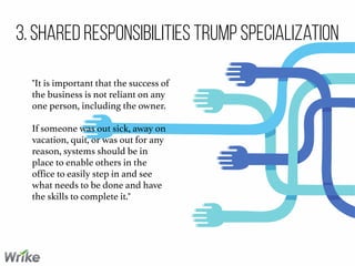 3. Shared Responsibilities Trump Specialization
"It is important that the success of
the business is not reliant on any
one person, including the owner.
If someone was out sick, away on
vacation, quit, or was out for any
reason, systems should be in
place to enable others in the
office to easily step in and see
what needs to be done and have
the skills to complete it."
 