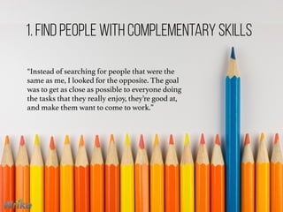 “Instead of searching for people that were the
same as me, I looked for the opposite. The goal
was to get as close as possible to everyone doing
the tasks that they really enjoy, they’re good at,
and make them want to come to work.”
1. Find People With Complementary Skills
 