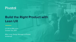 © Copyright 2017 Pivotal Software, Inc. All rights Reserved. Version 1.0
Build the Right Product with
Lean UX
CF SF/LA PM Lunch
October 25, 2017
Mike Long, Design Manager at Pivotal
@mblongii
 