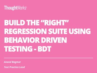 BUILD THE “RIGHT”
REGRESSION SUITE USING
BEHAVIOR DRIVEN
TESTING - BDT
Anand Bagmar
Test Practice Lead
 