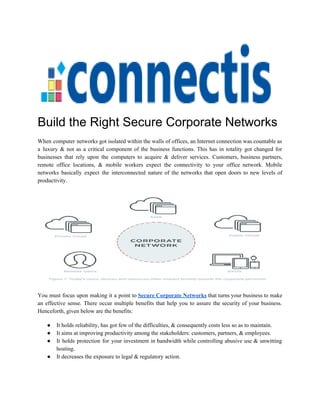 Build the Right Secure Corporate Networks
When computer networks got isolated within the walls of offices, an Internet connection was countable as
a luxury & not as a critical component of the business functions. This has in totality got changed for
businesses that rely upon the computers to acquire & deliver services. Customers, business partners,
remote office locations, & mobile workers expect the connectivity to your office network. Mobile
networks basically expect the interconnected nature of the networks that open doors to new levels of
productivity.
You must focus upon making it a point to ​Secure Corporate Networks that turns your business to make
an effective sense. There occur multiple benefits that help you to assure the security of your business.
Henceforth, given below are the benefits:
● It holds reliability, has got few of the difficulties, & consequently costs less so as to maintain.
● It aims at improving productivity among the stakeholders: customers, partners, & employees.
● It holds protection for your investment in bandwidth while controlling abusive use & unwitting
hosting.
● It decreases the exposure to legal & regulatory action.
 