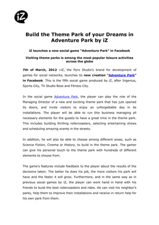 Build the Theme Park of your Dreams in
           Adventure Park by iZ

    iZ launches a new social game “Adventure Park” in Facebook

  Visiting theme parks is among the most popular leisure activities
                           across the globe

7th of March, 2012 –iZ, the Pyro Studio’s brand for development of
games for social networks, launches its new creation “Adventure Park”
in Facebook. This is the fifth social game produced by iZ, after Ingenius,
Sports City, TV Studio Boss and Fitness City.


In the social game Adventure Park, the player can play the role of the
Managing Director of a new and exciting theme park that has just opened
its doors, and invite visitors to enjoy an unforgettable day in its
installations. The player will be able to run this business managing all
necessary elements for the guests to have a great time in the theme park.
This includes building thrilling rollercoasters, selecting entertaining shows
and scheduling amazing events in the streets.


In addition, he will also be able to choose among different areas, such as
Science Fiction, Cinema or History, to build in the theme park. The gamer
can give his personal touch to the theme park with hundreds of different
elements to choose from.


The game’s features include feedback to the player about the results of the
decisions taken. The better he does his job, the more visitors his park will
have and the faster it will grow. Furthermore, and in the same way as in
previous social games by iZ, the player can work hand in hand with his
friends to build the best rollercoasters and rides. He can visit his neighbor’s
parks, help them to improve their installations and receive in return help for
his own park from them.
 