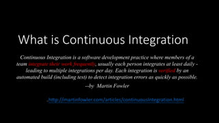 What is Continuous Integration
Continuous Integration is a software development practice where members of a
team integrate their work frequently, usually each person integrates at least daily -
leading to multiple integrations per day. Each integration is verified by an
automated build (including test) to detect integration errors as quickly as possible.
--by Martin Fowler
Ref: http://martinfowler.com/articles/continuousIntegration.html
 