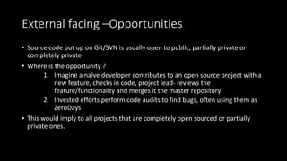 External facing –Opportunities
• Source code put up on Git/SVN is usually open to public, partially private or
completely private
• Where is the opportunity ?
1. Imagine a naïve developer contributes to an open source project with a
new feature, checks in code, project lead- reviews the
feature/functionality and merges it the master repository
2. Invested efforts perform code audits to find bugs, often using them as
ZeroDays
• This would imply to all projects that are completely open sourced or partially
private ones.
 