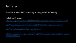 Jenkins-
Jenkins has had a very rich history of being PenTester friendly
Links for reference:
https://www.pentestgeek.com/2014/06/13/hacking-jenkins-servers-with-no-password/
http://www.labofapenetrationtester.com/2014/06/hacking-jenkins-servers.html
http://xn--thibaud-dya.fr/jenkins_credentials.html
http://dariusfreamon.wordpress.com/2014/01/07/jenkins-accountpasswordreset-account-
name-enumeration/
 