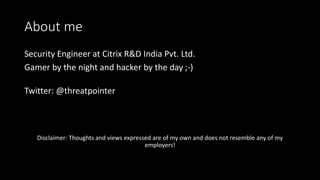About me
Security Engineer at Citrix R&D India Pvt. Ltd.
Gamer by the night and hacker by the day ;-)
Twitter: @threatpointer
Disclaimer: Thoughts and views expressed are of my own and does not resemble any of my
employers!
 