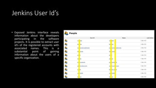 Jenkins User Id’s
• Exposed Jenkins interface reveals
information about the developers
participating in the software
projects. It is possible to extract user
id’s of the registered accounts with
associated names. This is a
substantial point of gaining
information about the users of a
specific organization.
 