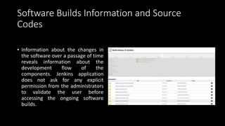 Software Builds Information and Source
Codes
• Information about the changes in
the software over a passage of time
reveals information about the
development flow of the
components. Jenkins application
does not ask for any explicit
permission from the administrators
to validate the user before
accessing the ongoing software
builds.
 