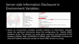 Server-side Information Disclosure in
Environment Variables:
• Access to environment variables provides plethora of information. Example
shows the significant information about the configuration for MySQL (JDBC)
database server. The attacker can easily glean username and password of the
database (SONAR_JDBC_USERNAME & SONAR_JDBC_PASSWORD) including the
internal IP address with port number on which JDBC service is running
 