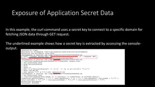 Exposure of Application Secret Data
In this example, the curl command uses a secret key to connect to a specific domain for
fetching JSON data through GET request.
The underlined example shows how a secret key is extracted by accessing the console-
output.
 