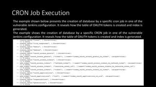 CRON Job Execution
The example shown below presents the creation of database by a specific cron job in one of the
vulnerable Jenkins configuration. It reveals how the table of OAUTH tokens is created and index is
generated.
The example shows the creation of database by a specific CRON job in one of the vulnerable
Jenkins configuration. It reveals how the table of OAUTH tokens is created and index is generated.
 