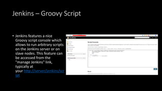 Jenkins – Groovy Script
• Jenkins features a nice
Groovy script console which
allows to run arbitrary scripts
on the Jenkins server or on
slave nodes. This feature can
be accessed from the
"manage Jenkins" link,
typically at
your http://server/jenkins/scr
ipt
 