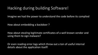 Hacking during building Software!
Imagine we had the power to understand the code before its complied
How about embedding a backdoor ?
How about stealing legitimate certificates of a well known vendor and
using them to sign malware?
Or even reading error logs which threw out a ton of useful internal
details about the application itself!
 