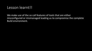 Lesson learnt!!
We make use of the so call features of tools that are either
misconfigured or mismanaged leading us to compromise the complete
Build environment.
 