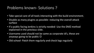 Problems known- Solutions ?
• Take special care of all tools interacting with the build environment.
• Disable as many plugins as possible- reducing the overall attack
surface
• If a public facing Jenkins is strictly needed- Use the DMZ method
explained in the previous slide.
• Username used should not be same as corporate id’s, these are
anyways going to be public 
• Old school- Patch them regularly and check logs regularly
 