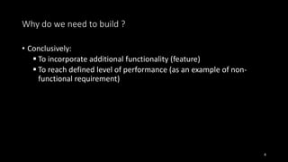 • Conclusively:
 To incorporate additional functionality (feature)
 To reach defined level of performance (as an example of non-
functional requirement)
8
Why do we need to build ?
 