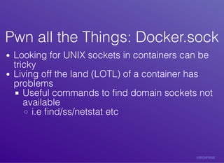 Pwn	all	the	Things:	Docker.sockPwn	all	the	Things:	Docker.sock
Looking	for	UNIX	sockets	in	containers	can	be
tricky
Living	off	the	land	(LOTL)	of	a	container	has
problems
Useful	commands	to	ﬁnd	domain	sockets	not
available
i.e	ﬁnd/ss/netstat	etc
 