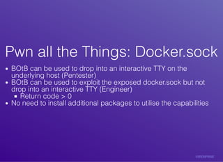 Pwn	all	the	Things:	Docker.sockPwn	all	the	Things:	Docker.sock
BOtB	can	be	used	to	drop	into	an	interactive	TTY	on	the
underlying	host	(Pentester)
BOtB	can	be	used	to	exploit	the	exposed	docker.sock	but	not
drop	into	an	interactive	TTY	(Engineer)
Return	code	>	0
No	need	to	install	additional	packages	to	utilise	the	capabilities
 