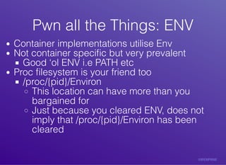 Pwn	all	the	Things:	ENVPwn	all	the	Things:	ENV
Container	implementations	utilise	Env
Not	container	speciﬁc	but	very	prevalent
Good	‘ol	ENV	i.e	PATH	etc
Proc	ﬁlesystem	is	your	friend	too
/proc/{pid}/Environ
This	location	can	have	more	than	you
bargained	for
Just	because	you	cleared	ENV,	does	not
imply	that	/proc/{pid}/Environ	has	been
cleared
 