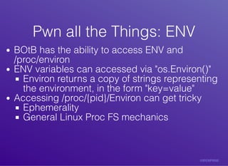 Pwn	all	the	Things:	ENVPwn	all	the	Things:	ENV
BOtB	has	the	ability	to	access	ENV	and
/proc/environ
ENV	variables	can	accessed	via	"os.Environ()"
Environ	returns	a	copy	of	strings	representing
the	environment,	in	the	form	"key=value"
Accessing	/proc/{pid}/Environ	can	get	tricky
Ephemerality
General	Linux	Proc	FS	mechanics
 