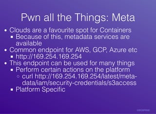 Pwn	all	the	Things:	MetaPwn	all	the	Things:	Meta
Clouds	are	a	favourite	spot	for	Containers
Because	of	this,	metadata	services	are
available
Common	endpoint	for	AWS,	GCP,	Azure	etc
http://169.254.169.254
This	endpoint	can	be	used	for	many	things
Perform	certain	actions	on	the	platform
curl	http://169.254.169.254/latest/meta-
data/iam/security-credentials/s3access
Platform	Speciﬁc
 