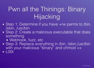 Pwn	all	the	Thinings:	BinaryPwn	all	the	Thinings:	Binary
HijackingHijacking
Step	1:	Determine	if	you	have	+rw	perms	to	/bin,
/sbin,	/usr/bin
Step	2:	Create	a	malicious	executable	that	does
something
Webhook,	fuzz,	etc
Step	3:	Replace	everything	in	/bin,	/sbin,/usr/bin
with	your	malicious	“binary”	and	chmod	+x
L00t
 