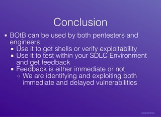 ConclusionConclusion
BOtB	can	be	used	by	both	pentesters	and
engineers
Use	it	to	get	shells	or	verify	exploitability
Use	it	to	test	within	your	SDLC	Environment
and	get	feedback
Feedback	is	either	immediate	or	not
We	are	identifying	and	exploiting	both
immediate	and	delayed	vulnerabilities
 