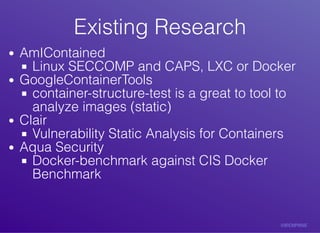 Existing	ResearchExisting	Research
AmIContained
Linux	SECCOMP	and	CAPS,	LXC	or	Docker
GoogleContainerTools
container-structure-test	is	a	great	to	tool	to
analyze	images	(static)
Clair
Vulnerability	Static	Analysis	for	Containers
Aqua	Security
Docker-benchmark	against	CIS	Docker
Benchmark
 