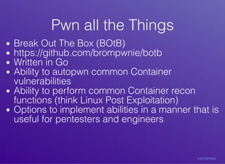 Pwn	all	the	ThingsPwn	all	the	Things
Break	Out	The	Box	(BOtB)
https://github.com/brompwnie/botb
Written	in	Go
Ability	to	autopwn	common	Container
vulnerabilities
Ability	to	perform	common	Container	recon
functions	(think	Linux	Post	Exploitation)
Options	to	implement	abilities	in	a	manner	that	is
useful	for	pentesters	and	engineers
 
