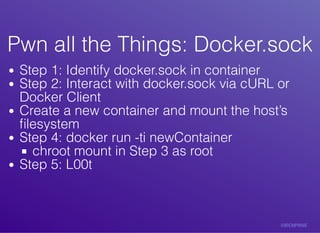Pwn	all	the	Things:	Docker.sockPwn	all	the	Things:	Docker.sock
Step	1:	Identify	docker.sock	in	container
Step	2:	Interact	with	docker.sock	via	cURL	or
Docker	Client
Create	a	new	container	and	mount	the	host’s
ﬁlesystem
Step	4:	docker	run	-ti	newContainer
chroot	mount	in	Step	3	as	root
Step	5:	L00t
 
