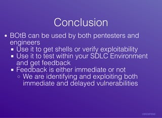 ConclusionConclusion
BOtB	can	be	used	by	both	pentesters	and
engineers
Use	it	to	get	shells	or	verify	exploitability
Use	it	to	test	within	your	SDLC	Environment
and	get	feedback
Feedback	is	either	immediate	or	not
We	are	identifying	and	exploiting	both
immediate	and	delayed	vulnerabilities
 