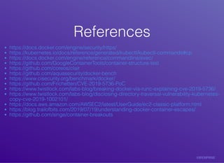 ReferencesReferences
https://docs.docker.com/engine/security/https/
https://kubernetes.io/docs/reference/generated/kubectl/kubectl-commands#cp
https://docs.docker.com/engine/reference/commandline/exec/
https://github.com/GoogleContainerTools/container-structure-test
https://github.com/coreos/clair
https://github.com/aquasecurity/docker-bench
https://www.cisecurity.org/benchmark/docker/
https://github.com/Frichetten/CVE-2019-5736-PoC
https://www.twistlock.com/labs-blog/breaking-docker-via-runc-explaining-cve-2019-5736/
https://www.twistlock.com/labs-blog/disclosing-directory-traversal-vulnerability-kubernetes-
copy-cve-2019-1002101/
https://docs.aws.amazon.com/AWSEC2/latest/UserGuide/ec2-classic-platform.html
https://blog.trailofbits.com/2019/07/19/understanding-docker-container-escapes/
https://github.com/singe/container-breakouts
 