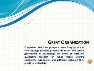 Great Organization Companies that have prospered over long periods of time through multiple product life cycles and several generations of leadership. six years of intensive, qualitative research on what makes winning companies exceptional and different including their practices and habits.  