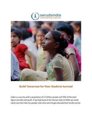 Build Tomorrow for Poor Students kurnool
India is a country with a population of 1.3 billion people and 70% of the total
figure are kids and youth. If we look back at the literacy stats of 2018, we could
easily say that India has people, kids who want to get educated but hardly cannot
 