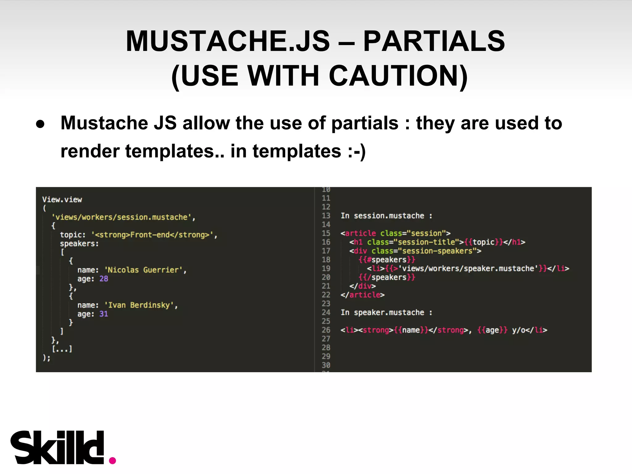 MUSTACHE.JS – PARTIALS 
(USE WITH CAUTION) 
● Mustache JS allow the use of partials : they are used to 
render templates.. in templates :-) 
 