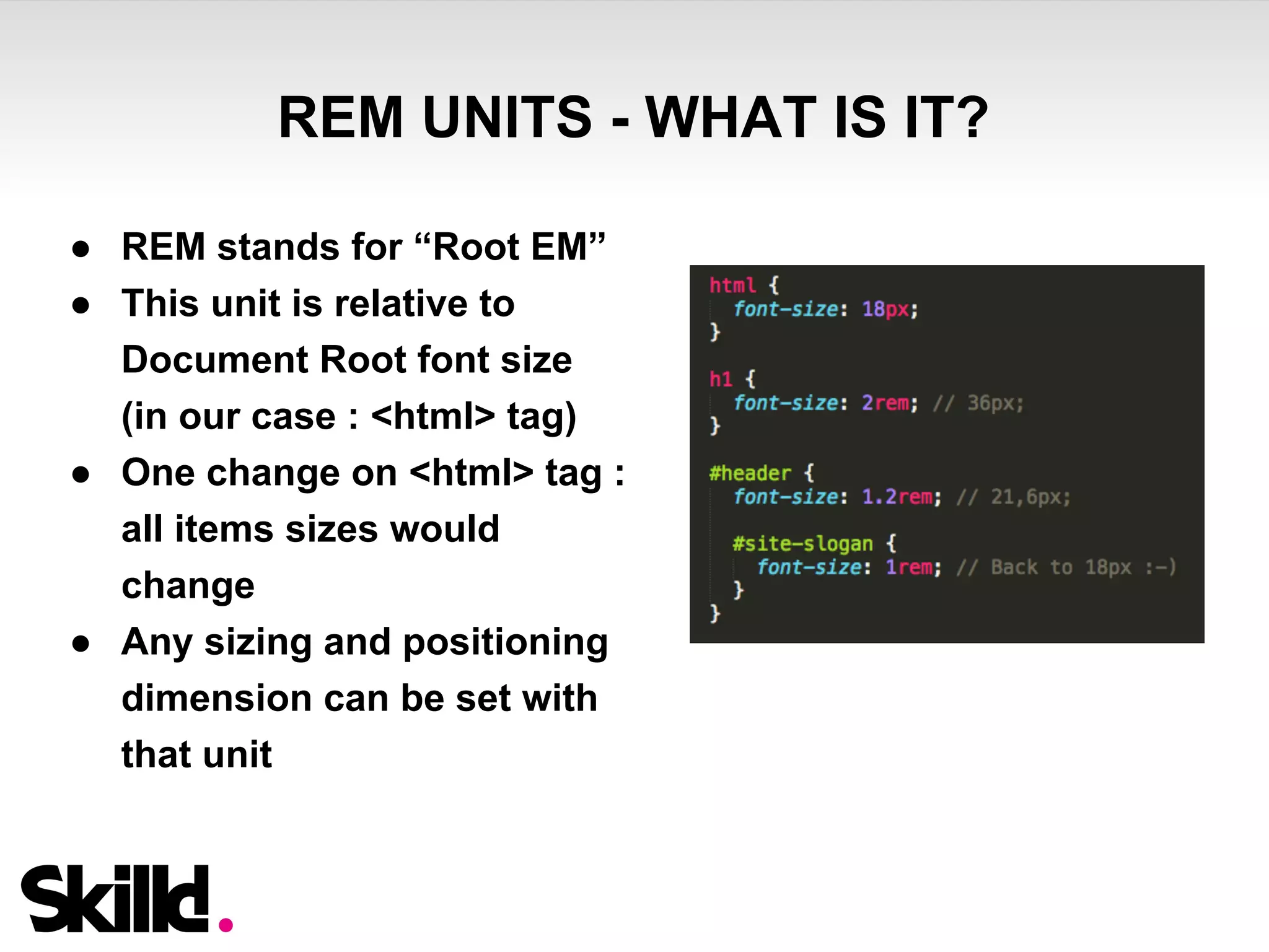 REM UNITS - WHAT IS IT? 
● REM stands for “Root EM” 
● This unit is relative to 
Document Root font size 
(in our case : <html> tag) 
● One change on <html> tag : 
all items sizes would 
change 
● Any sizing and positioning 
dimension can be set with 
that unit 
 