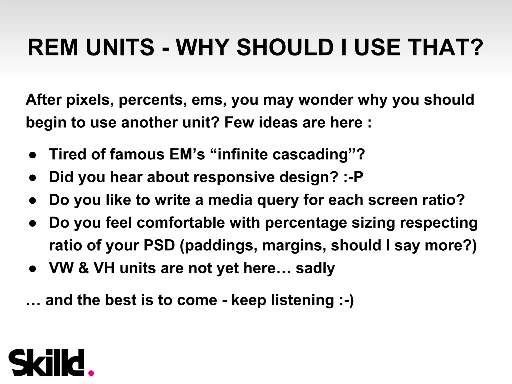 REM UNITS - WHY SHOULD I USE THAT? 
After pixels, percents, ems, you may wonder why you should 
begin to use another unit? Few ideas are here : 
● Tired of famous EM’s “infinite cascading”? 
● Did you hear about responsive design? :-P 
● Do you like to write a media query for each screen ratio? 
● Do you feel comfortable with percentage sizing respecting 
ratio of your PSD (paddings, margins, should I say more?) 
● VW & VH units are not yet here… sadly 
… and the best is to come - keep listening :-) 
 