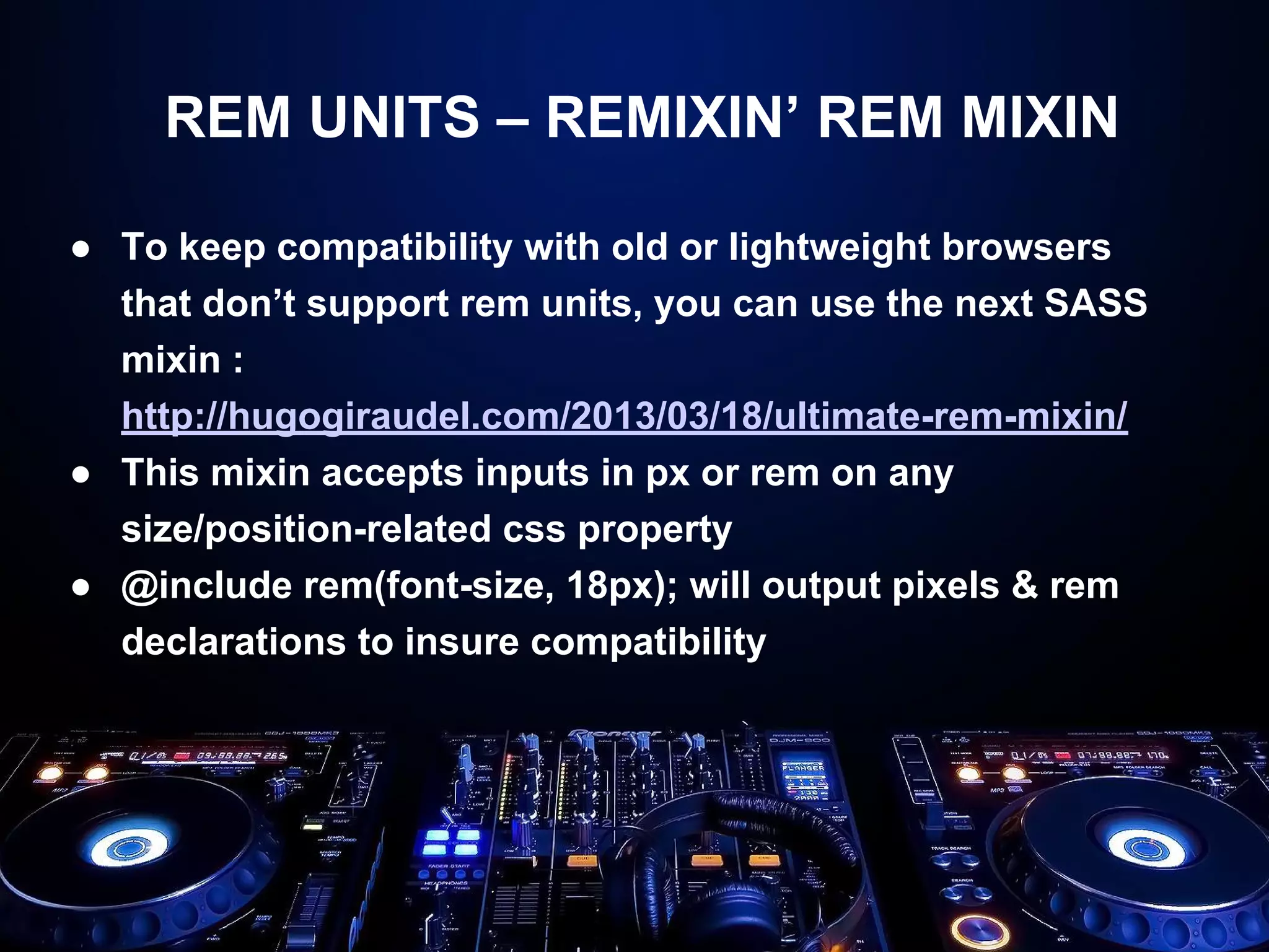 REM UNITS – REMIXIN’ REM MIXIN 
● To keep compatibility with old or lightweight browsers 
that don’t support rem units, you can use the next SASS 
mixin : 
http://hugogiraudel.com/2013/03/18/ultimate-rem-mixin/ 
● This mixin accepts inputs in px or rem on any 
size/position-related css property 
● @include rem(font-size, 18px); will output pixels & rem 
declarations to insure compatibility 
 