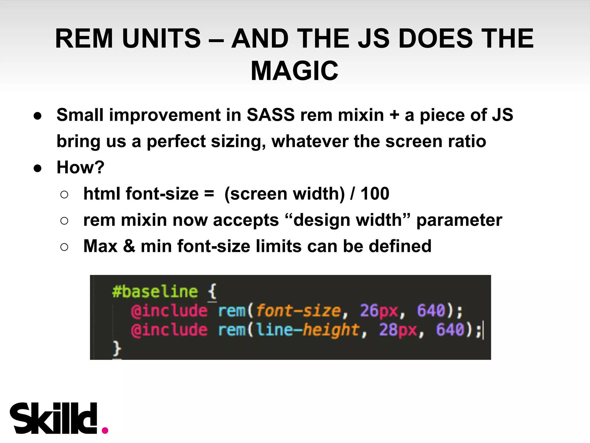 REM UNITS – AND THE JS DOES THE 
MAGIC 
● Small improvement in SASS rem mixin + a piece of JS 
bring us a perfect sizing, whatever the screen ratio 
● How? 
○ html font-size = (screen width) / 100 
○ rem mixin now accepts “design width” parameter 
○ Max & min font-size limits can be defined 
 