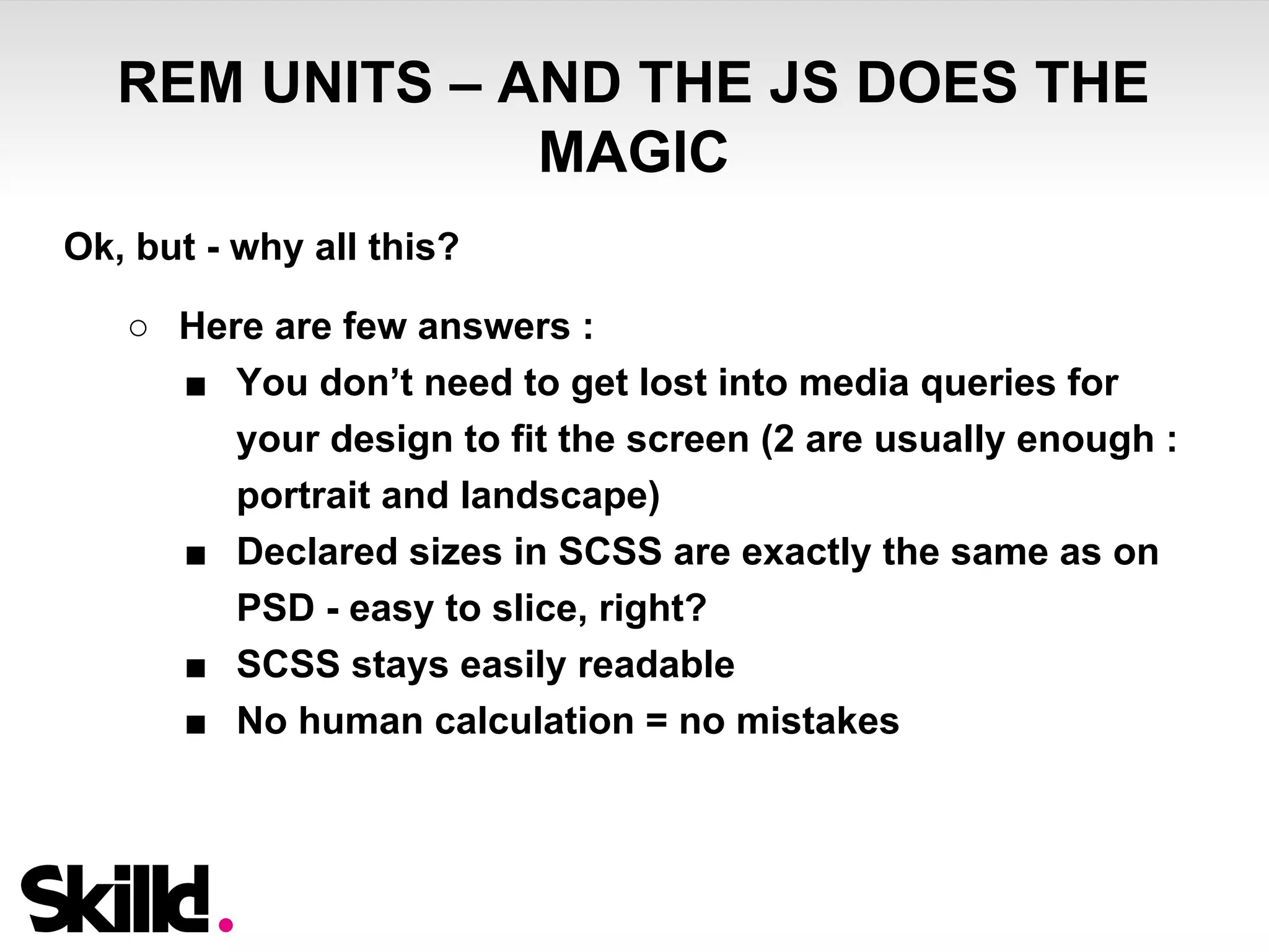 REM UNITS – AND THE JS DOES THE 
MAGIC 
Ok, but - why all this? 
○ Here are few answers : 
■ You don’t need to get lost into media queries for 
your design to fit the screen (2 are usually enough : 
portrait and landscape) 
■ Declared sizes in SCSS are exactly the same as on 
PSD - easy to slice, right? 
■ SCSS stays easily readable 
■ No human calculation = no mistakes 
 