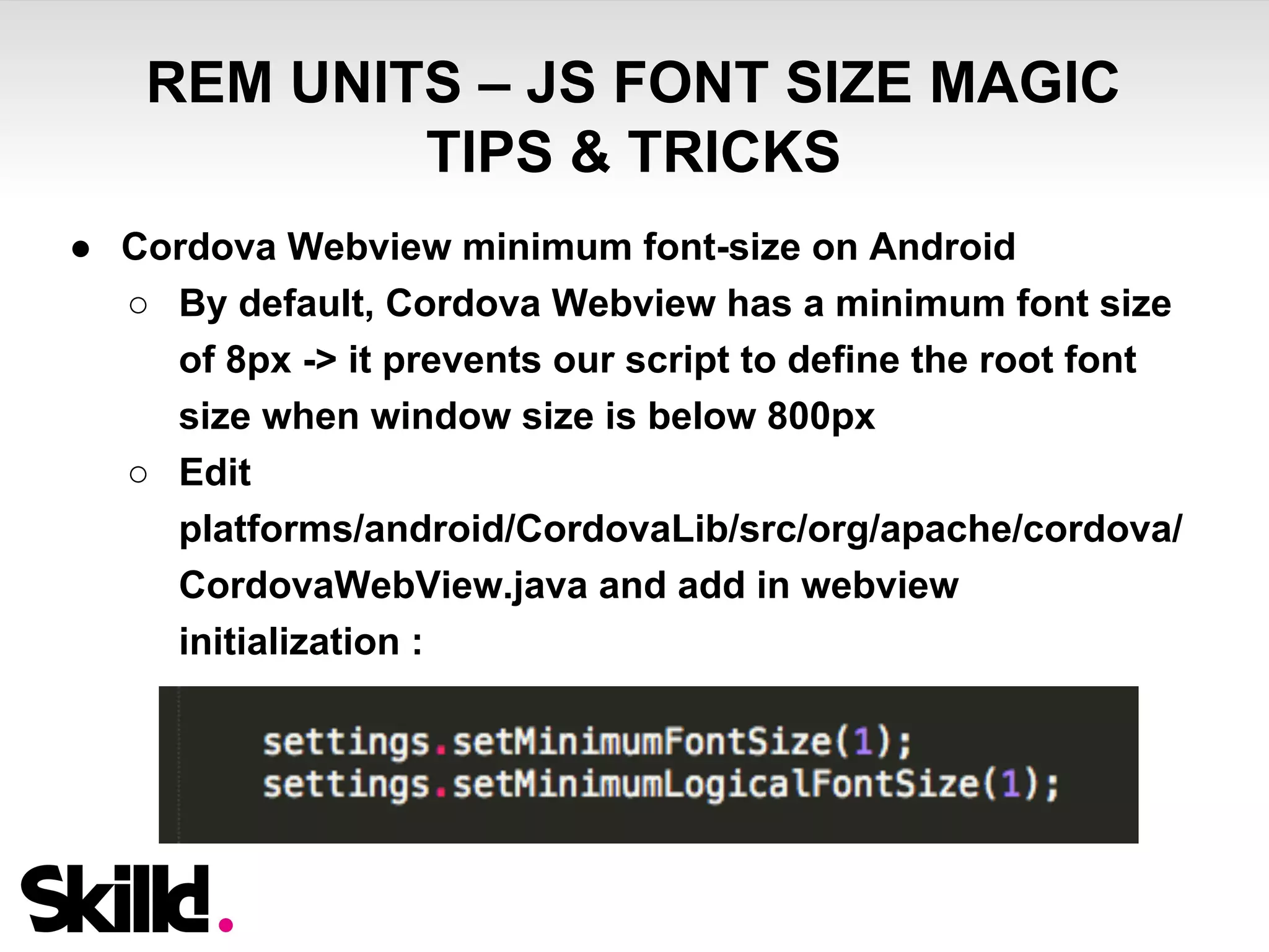 REM UNITS – JS FONT SIZE MAGIC 
TIPS & TRICKS 
● Cordova Webview minimum font-size on Android 
○ By default, Cordova Webview has a minimum font size 
of 8px -> it prevents our script to define the root font 
size when window size is below 800px 
○ Edit 
platforms/android/CordovaLib/src/org/apache/cordova/ 
CordovaWebView.java and add in webview 
initialization : 
 