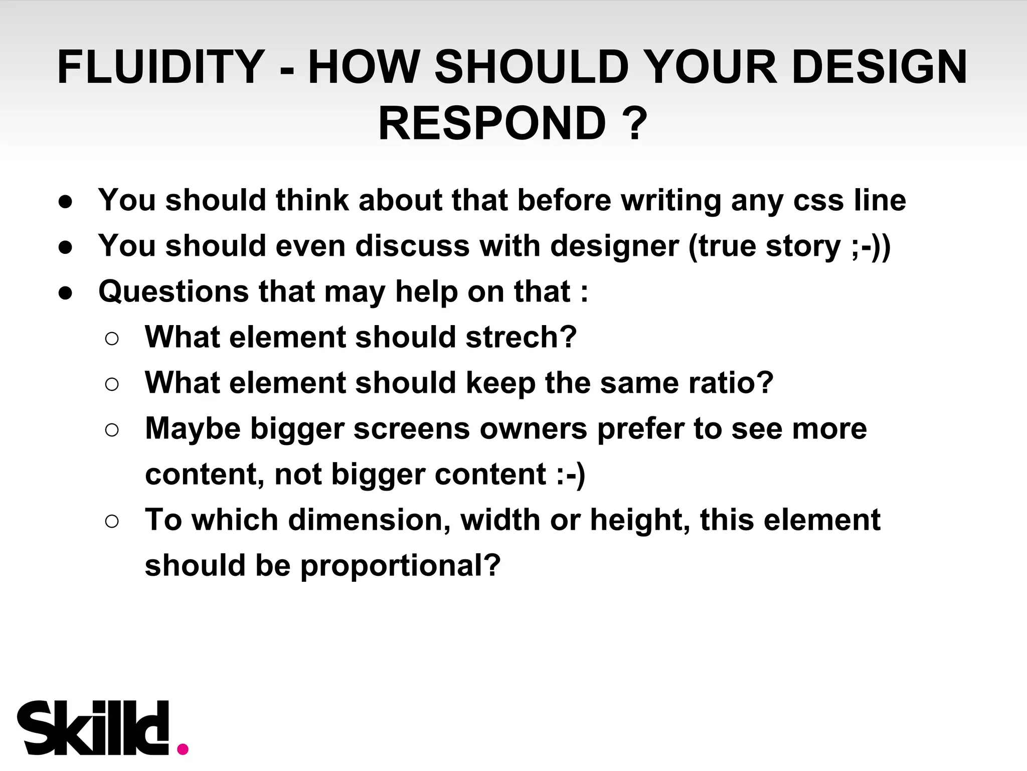FLUIDITY - HOW SHOULD YOUR DESIGN 
RESPOND ? 
● You should think about that before writing any css line 
● You should even discuss with designer (true story ;-)) 
● Questions that may help on that : 
○ What element should strech? 
○ What element should keep the same ratio? 
○ Maybe bigger screens owners prefer to see more 
content, not bigger content :-) 
○ To which dimension, width or height, this element 
should be proportional? 
 