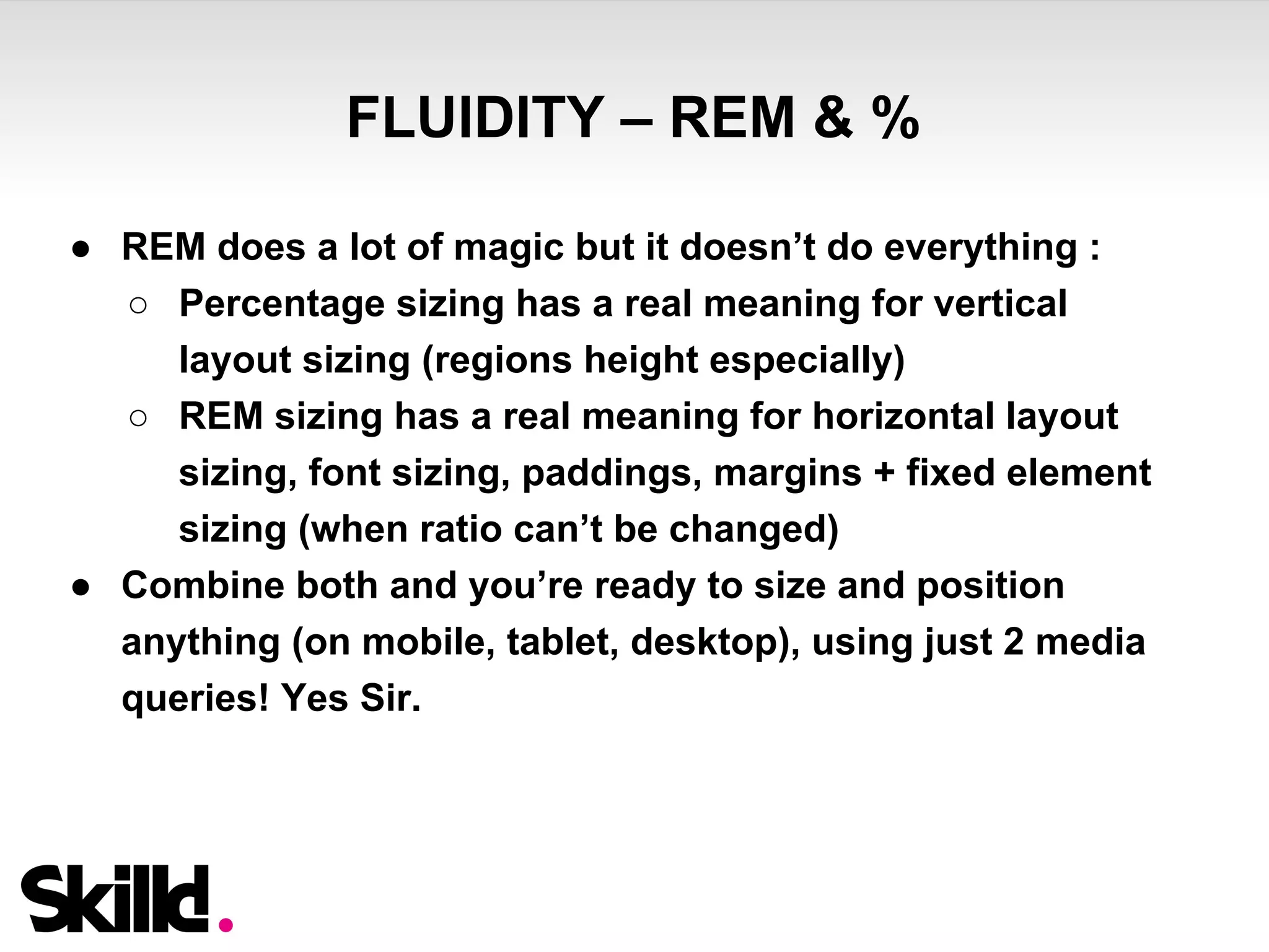 FLUIDITY – REM & % 
● REM does a lot of magic but it doesn’t do everything : 
○ Percentage sizing has a real meaning for vertical 
layout sizing (regions height especially) 
○ REM sizing has a real meaning for horizontal layout 
sizing, font sizing, paddings, margins + fixed element 
sizing (when ratio can’t be changed) 
● Combine both and you’re ready to size and position 
anything (on mobile, tablet, desktop), using just 2 media 
queries! Yes Sir. 
 