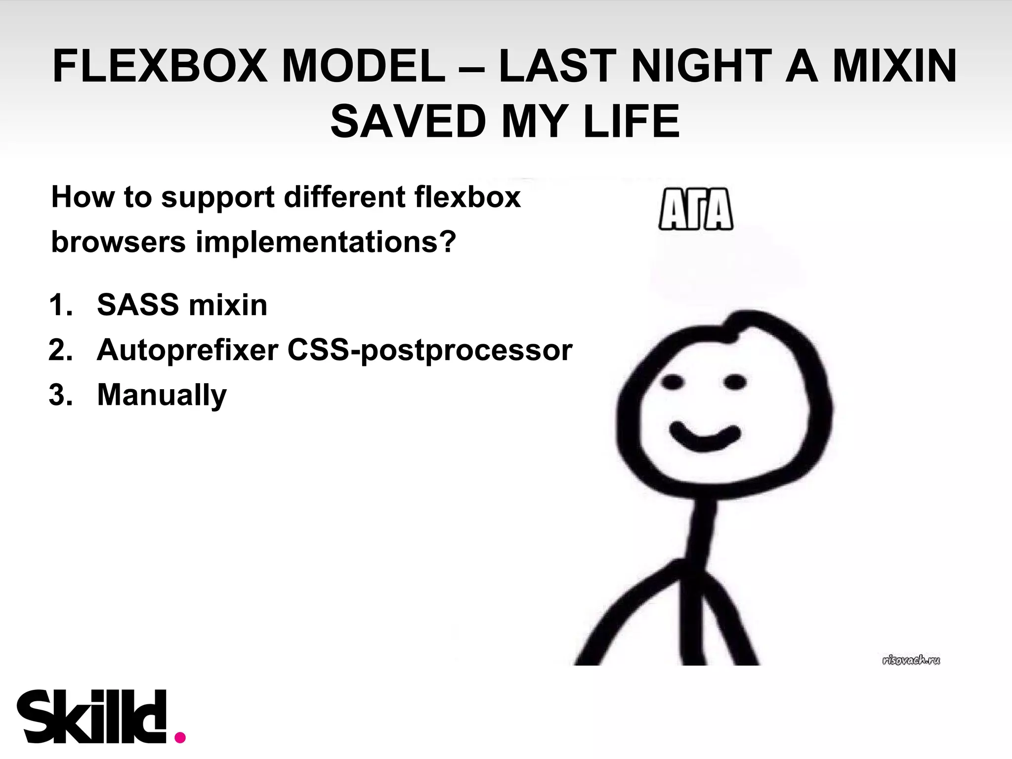FLEXBOX MODEL – LAST NIGHT A MIXIN 
SAVED MY LIFE 
How to support different flexbox 
browsers implementations? 
1. SASS mixin 
2. Autoprefixer CSS-postprocessor 
3. Manually 
 
